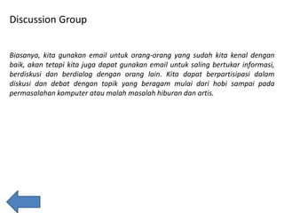 Discussion Group
Biasanya, kita gunakan email untuk orang-orang yang sudah kita kenal dengan
baik, akan tetapi kita juga dapat gunakan email untuk saling bertukar informasi,
berdiskusi dan berdialog dengan orang lain. Kita dapat berpartisipasi dalam
diskusi dan debat dengan topik yang beragam mulai dari hobi sampai pada
permasalahan komputer atau malah masalah hiburan dan artis.

 