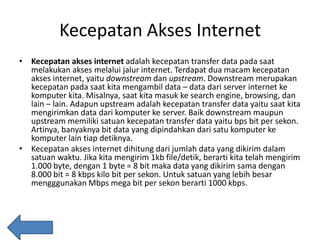 Kecepatan Akses Internet
• Kecepatan akses internet adalah kecepatan transfer data pada saat
melakukan akses melalui jalur internet. Terdapat dua macam kecepatan
akses internet, yaitu downstream dan upstream. Downstream merupakan
kecepatan pada saat kita mengambil data – data dari server internet ke
komputer kita. Misalnya, saat kita masuk ke search engine, browsing, dan
lain – lain. Adapun upstream adalah kecepatan transfer data yaitu saat kita
mengirimkan data dari komputer ke server. Baik downstream maupun
upstream memiliki satuan kecepatan transfer data yaitu bps bit per sekon.
Artinya, banyaknya bit data yang dipindahkan dari satu komputer ke
komputer lain tiap detiknya.
• Kecepatan akses internet dihitung dari jumlah data yang dikirim dalam
satuan waktu. Jika kita mengirim 1kb file/detik, berarti kita telah mengirim
1.000 byte, dengan 1 byte = 8 bit maka data yang dikirim sama dengan
8.000 bit = 8 kbps kilo bit per sekon. Untuk satuan yang lebih besar
mengggunakan Mbps mega bit per sekon berarti 1000 kbps.

 