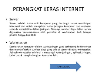 PERANGKAT KERAS INTERNET
• Server
Server adalah suatu unit komputer yang berfungsi untuk mentimpan
informasi dan untuk mengelola suatu jaringan komputer dan melayani
seluruh workstation dalam jaringan. Biasanya sumber daya dalam server
digunakan bersama-sama oleh pemakai di workstation baik berupa
printer, floppy disk, USB.

• Workstasion
Keseluruhan komputer dalam suatu jaringan yang terhubung ke file server
dan memanfaatkan sumber daya yang ada di server disebut workstation.
Sebuah workstation minimal mempunyai kartu jaringan, aplikasi jaringan,
kabel untuk menghubungkan komputer lain.

KABEL & NIC

 