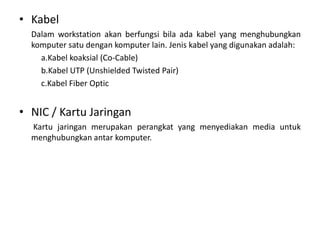 • Kabel
Dalam workstation akan berfungsi bila ada kabel yang menghubungkan
komputer satu dengan komputer lain. Jenis kabel yang digunakan adalah:
a.Kabel koaksial (Co-Cable)
b.Kabel UTP (Unshielded Twisted Pair)
c.Kabel Fiber Optic

• NIC / Kartu Jaringan
Kartu jaringan merupakan perangkat yang menyediakan media untuk
menghubungkan antar komputer.

 