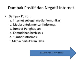 Dampak Positif dan Negatif Internet
• Dampak Positif :
a. Internet sebagai media Komunikasi
b. Media untuk mencari Informasi
c. Sumber Penghasilan
d. Kemudahan berbisnis
e. Sumber Informasi
f. Media pertukaran Data

DAMPAK NEGATIF INTERNET

 