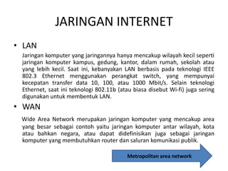 JARINGAN INTERNET
• LAN
Jaringan komputer yang jaringannya hanya mencakup wilayah kecil seperti
jaringan komputer kampus, gedung, kantor, dalam rumah, sekolah atau
yang lebih kecil. Saat ini, kebanyakan LAN berbasis pada teknologi IEEE
802.3 Ethernet menggunakan perangkat switch, yang mempunyai
kecepatan transfer data 10, 100, atau 1000 Mbit/s. Selain teknologi
Ethernet, saat ini teknologi 802.11b (atau biasa disebut Wi-fi) juga sering
digunakan untuk membentuk LAN.

• WAN
Wide Area Network merupakan jaringan komputer yang mencakup area
yang besar sebagai contoh yaitu jaringan komputer antar wilayah, kota
atau bahkan negara, atau dapat didefinisikan juga sebagai jaringan
komputer yang membutuhkan router dan saluran komunikasi publik.
Metropolitan area network

 