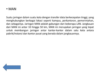 • MAN
Suatu jaringan dalam suatu kota dengan transfer data berkecepatan tinggi, yang
menghubungkan berbagai lokasi seperti kampus, perkantoran, pemerintahan,
dan sebagainya. Jaringan MAN adalah gabungan dari beberapa LAN. Jangkauan
dari MAN ini antar 10 hingga 50 km, MAN ini merupakan jaringan yang tepat
untuk membangun jaringan antar kantor-kantor dalam satu kota antara
pabrik/instansi dan kantor pusat yang berada dalam jangkauannya.

 