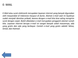 E- MAIL
E-Mail atau surat elektronik merupakan layanan internet yang banyak digunakan
oleh masyarakat di Indonesia maupun di dunia. Alamat e-mail saat ini layaknya
sudah menjadi identitas pribadi, karena dengan e-mail kita bisa saling mengirim
surat dengan cepat. Boleh dikatakan e-mail merupakan pengganti alamat rumah
kita. Layanan internet berupa e-mail ini sangat banyak sekali macamnya, ada
yang gratis dan ada yang berbayar. Contoh e-mail yang gratis adalah Yahoo,
Gmail, dan Hotmail.

 
