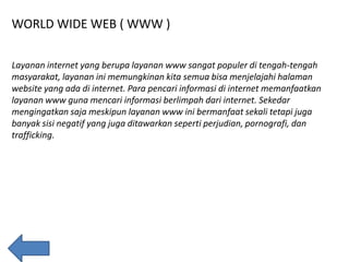 WORLD WIDE WEB ( WWW )
Layanan internet yang berupa layanan www sangat populer di tengah-tengah
masyarakat, layanan ini memungkinan kita semua bisa menjelajahi halaman
website yang ada di internet. Para pencari informasi di internet memanfaatkan
layanan www guna mencari informasi berlimpah dari internet. Sekedar
mengingatkan saja meskipun layanan www ini bermanfaat sekali tetapi juga
banyak sisi negatif yang juga ditawarkan seperti perjudian, pornografi, dan
trafficking.

 