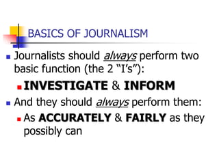 BASICS OF JOURNALISM
 Journalists should always perform two
basic function (the 2 “I’s”):
 INVESTIGATE & INFORM
 And they should always perform them:
 As ACCURATELY & FAIRLY as they
possibly can
 