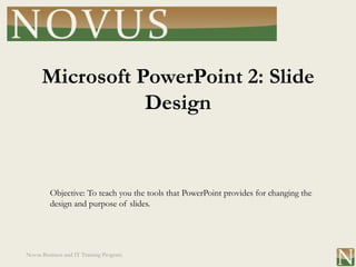 Microsoft PowerPoint 2: Slide
                 Design


         Objective: To teach you the tools that PowerPoint provides for changing the
         design and purpose of slides.




Novus Business and IT Training Program
 