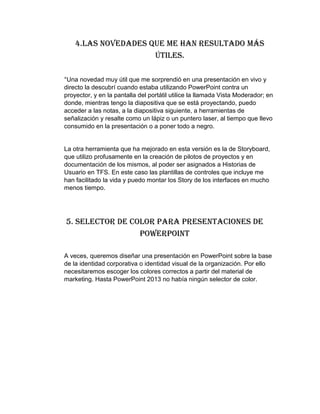 4.Las novedades que me han resultado más
útiles.
°Una novedad muy útil que me sorprendió en una presentación en vivo y
directo la descubrí cuando estaba utilizando PowerPoint contra un
proyector, y en la pantalla del portátil utilice la llamada Vista Moderador; en
donde, mientras tengo la diapositiva que se está proyectando, puedo
acceder a las notas, a la diapositiva siguiente, a herramientas de
señalización y resalte como un lápiz o un puntero laser, al tiempo que llevo
consumido en la presentación o a poner todo a negro.
La otra herramienta que ha mejorado en esta versión es la de Storyboard,
que utilizo profusamente en la creación de pilotos de proyectos y en
documentación de los mismos, al poder ser asignados a Historias de
Usuario en TFS. En este caso las plantillas de controles que incluye me
han facilitado la vida y puedo montar los Story de los interfaces en mucho
menos tiempo.
5. Selector de Color para Presentaciones de
PowerPoint
A veces, queremos diseñar una presentación en PowerPoint sobre la base
de la identidad corporativa o identidad visual de la organización. Por ello
necesitaremos escoger los colores correctos a partir del material de
marketing. Hasta PowerPoint 2013 no había ningún selector de color.
 