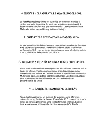 6. Nuevas herramientas para el moderador
La vista Moderador le permite ver sus notas en el monitor mientras el
público solo ve la diapositiva. En versiones anteriores, resultaba difícil
saber con certeza quién veía qué en qué monitor. Lasmejoras en laVista
Moderador evitan ese problema y facilitan el trabajo.
7. Compatible con pantalla panorámica
en casi todo el mundo, la televisión y el vídeo se han pasado a los formatos
HD y de pantalla panorámica. PowerPoint también: ahora se ofrece una
configuración 16:9 y nuevos temas diseñados para sacar el máximo partido
a las posibilidades de la pantalla panorámica.
8. Iniciar una reunión en línea desde PowerPoint
Ahora tiene varias maneras de compartir una presentación de PowerPoint a
través de Internet. Puede enviar un vínculo a las diapositivas o iniciar
directamente una reunión de Lync que muestre la presentación con audio y
MI. Gracias a Lync, su público podrá interactuar con usted desde cualquier
lugar y con cualquier dispositivo que use Lync o el servicio de
presentaciones de Office.
9. Mejores herramientas de diseño
Ahora, los temas incluyen un conjunto de variantes, como diferentes
paletas de color y familias de fuentes. PowerPoint 2013 proporciona nuevos
temas de pantalla panorámica junto con los tamaños estándar. Elija un
tema y una variante en la pantalla de inicio o en la pestaña Diseño.
 