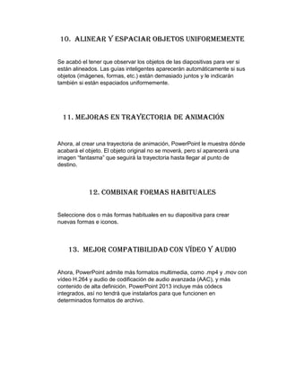 10. Alinear y espaciar objetos uniformemente
Se acabó el tener que observar los objetos de las diapositivas para ver si
están alineados. Las guías inteligentes aparecerán automáticamente si sus
objetos (imágenes, formas, etc.) están demasiado juntos y le indicarán
también si están espaciados uniformemente.
11. Mejoras en trayectoria de animación
Ahora, al crear una trayectoria de animación, PowerPoint le muestra dónde
acabará el objeto. El objeto original no se moverá, pero sí aparecerá una
imagen “fantasma” que seguirá la trayectoria hasta llegar al punto de
destino.
12. Combinar formas habituales
Seleccione dos o más formas habituales en su diapositiva para crear
nuevas formas e iconos.
13. Mejor compatibilidad con vídeo y audio
Ahora, PowerPoint admite más formatos multimedia, como .mp4 y .mov con
vídeo H.264 y audio de codificación de audio avanzada (AAC), y más
contenido de alta definición. PowerPoint 2013 incluye más códecs
integrados, así no tendrá que instalarlos para que funcionen en
determinados formatos de archivo.
 