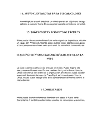14. Nuevo cuentagotas para buscar colores
Puede capturar el color exacto de un objeto que vea en su pantalla y luego
aplicarlo a cualquier forma. El cuentagotas busca la coincidencia por usted.
15. PowerPoint en dispositivos táctiles
Ahora puede interactuar con PowerPoint en la mayoría de dispositivos, incluido
un equipo con Windows 8. Usando gestos táctiles típicos podrá puntear, pasar
el dedo, desplazarse o hacer zoom y así sentir de verdad sus presentaciones.
16.Compartir y guardar archivos de Office en la
nube
La nube es como un almacén de archivos en el cielo. Puede llegar a ella
siempre que esté conectado. De este modo es fácil guardar los archivos de
Office en SkyDrive o en el sitio de la organización. Desde aquí puede acceder
y compartir las presentaciones de PowerPoint, así como otros archivos de
Office. Incluso puede trabajar junto a sus compañeros en el mismo archivo, al
mismo tiempo.
17.Comentarios
Ahora puede aportar comentarios en PowerPoint desde el nuevo panel
Comentarios. Y también puede mostrar u ocultar los comentarios y revisiones.
 