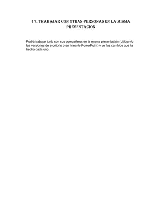 17. Trabajar con otras personas en la misma
presentación
Podrá trabajar junto con sus compañeros en la misma presentación (utilizando
las versiones de escritorio o en línea de PowerPoint) y ver los cambios que ha
hecho cada uno.
 