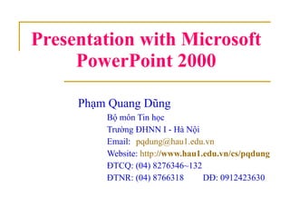 Presentation with Microsoft PowerPoint 2000 Phạm Quang Dũng Bộ môn Tin học Trường ĐHNN I - Hà Nội Email:  [email_address] Website:  http: // www.hau1.edu.vn / cs / pqdung ĐTCQ: (04) 8276346~132 ĐTNR: (04) 8766318   DĐ: 0912423630 