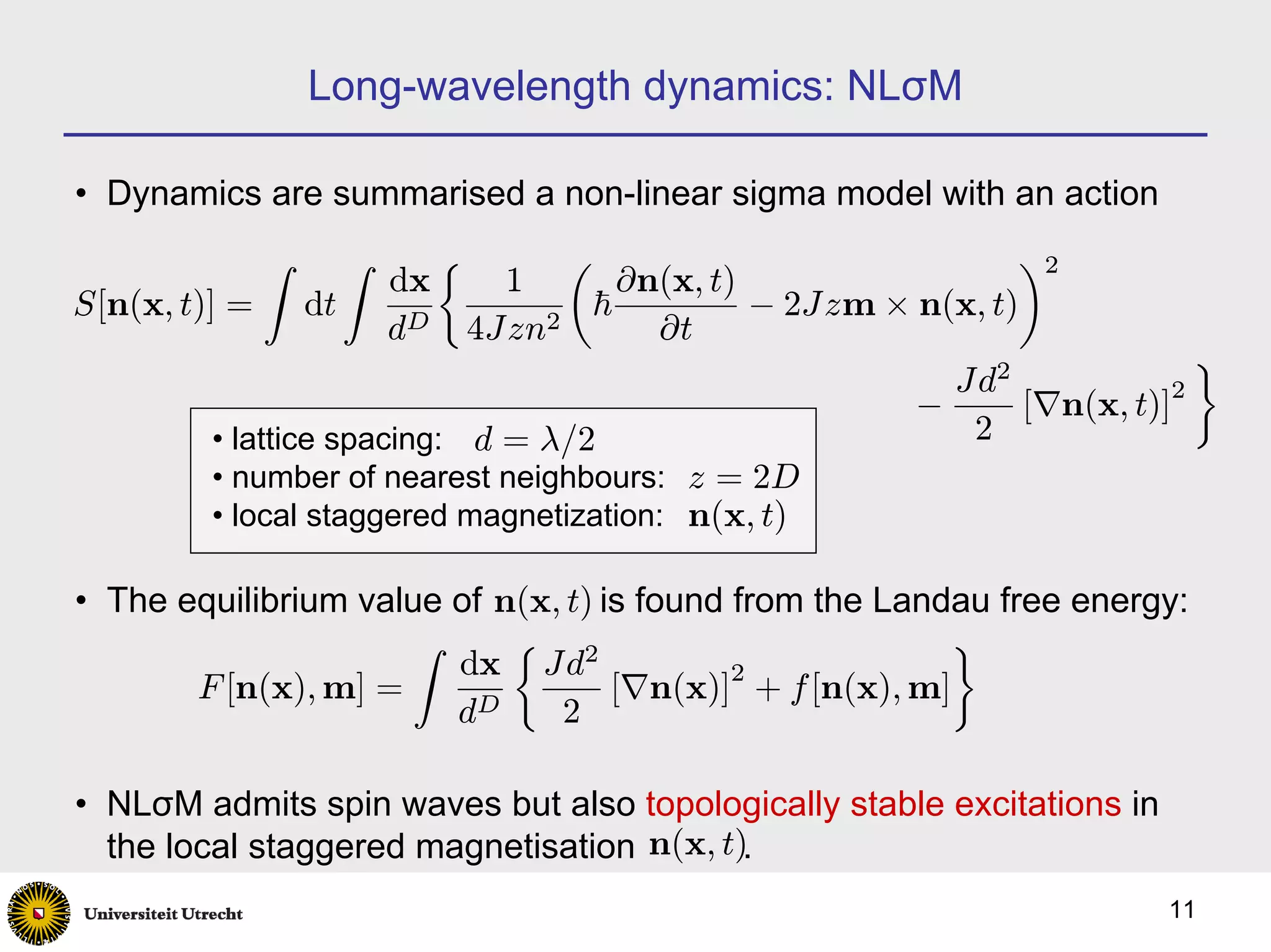 Long-wavelength dynamics: NLσM

• Dynamics are summarised a non-linear sigma model with an action
            Z     Z     ½          µ                           ¶2
                        dx     1      ∂n(x, t)
S[n(x, t)] = dt                     ~          − 2Jzm × n(x, t)
                        dD 4Jzn2         ∂t
                                                             2
                                                                            ¾
                                                          Jd
                                                        −       [∇n(x, t)]2
          • lattice spacing: d = λ/2                       2
          • number of nearest neighbours: z = 2D
          • local staggered magnetization: n(x, t)

• The equilibrium value of n(x, t) is found from the Landau free energy:
                     Z      ½ 2                          ¾
                        dx Jd               2
       F [n(x), m] =                [∇n(x)] + f [n(x), m]
                        dD     2

• NLσM admits spin waves but also topologically stable excitations in
  the local staggered magnetisation n(x, t).
                                                                         11
 