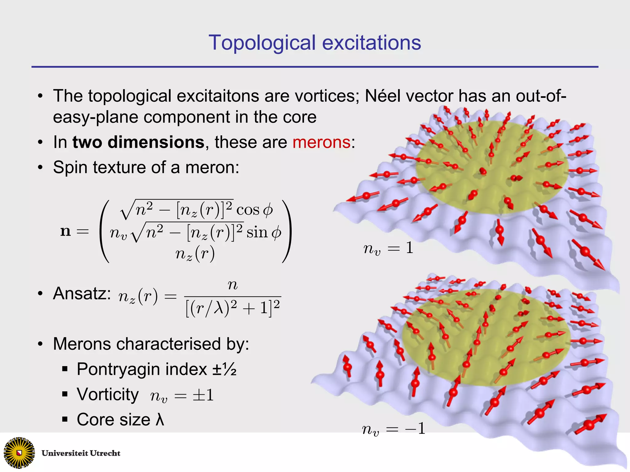 Topological excitations

• The topological excitaitons are vortices; Néel vector has an out-of-
  easy-plane component in the core
• In two dimensions, these are merons:
• Spin texture of a meron:
       ⎛ p                     ⎞
          n 2 − [n (r)]2 cos φ
          p       z
   n = ⎝nv n2 − [nz (r)]2 sin φ⎠
                nz (r)                     nv = 1

                           n
• Ansatz: nz (r) =
                     [(r/λ)2 + 1]2

• Merons characterised by:
    Pontryagin index ±½
    Vorticity nv = ±1
    Core size λ                           nv = −1
                                                                         12
 