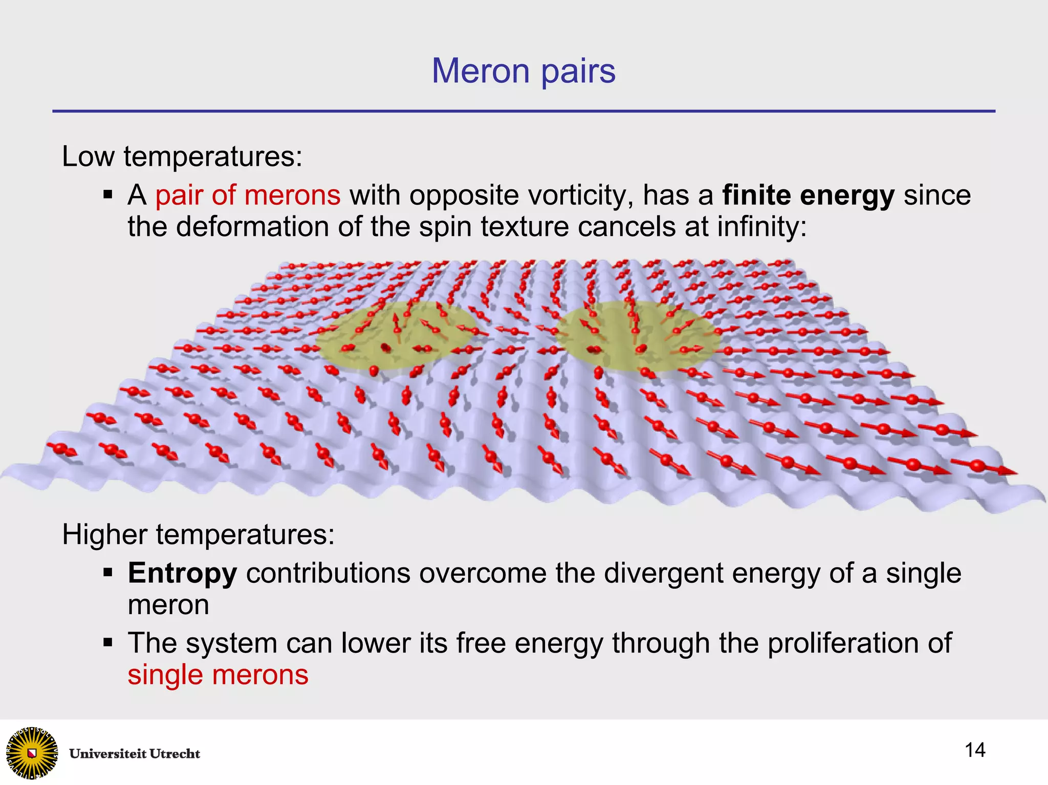 Meron pairs

Low temperatures:
     A pair of merons with opposite vorticity, has a finite energy since
     the deformation of the spin texture cancels at infinity:




Higher temperatures:
    Entropy contributions overcome the divergent energy of a single
    meron
    The system can lower its free energy through the proliferation of
    single merons

                                                                        14
 