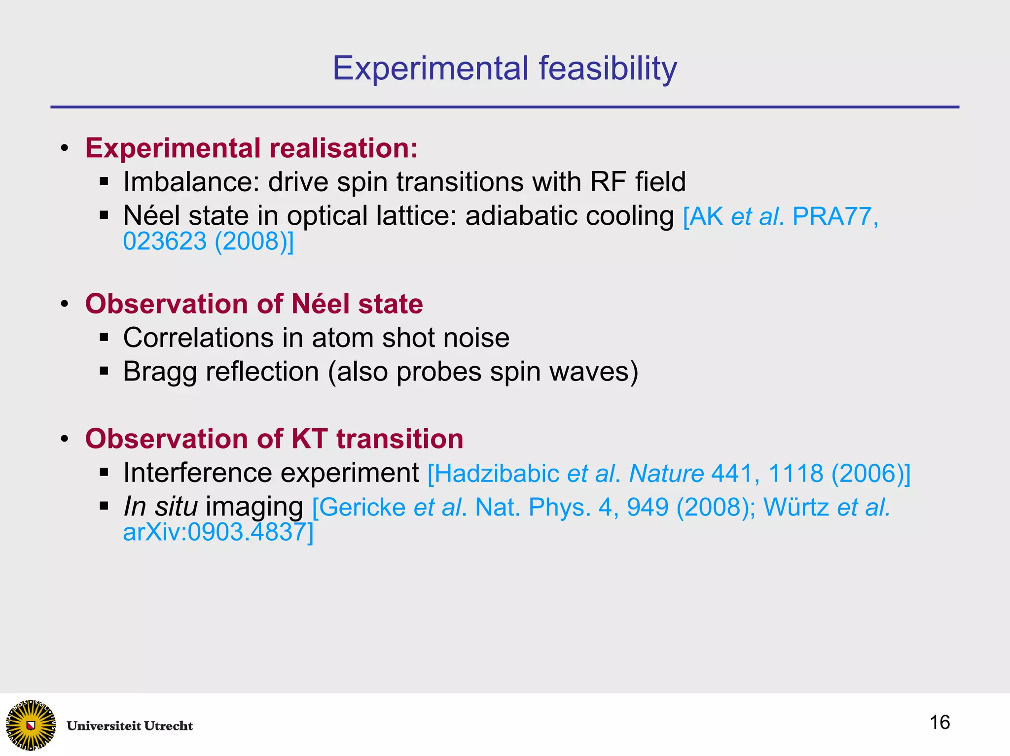 Experimental feasibility

• Experimental realisation:
    Imbalance: drive spin transitions with RF field
    Néel state in optical lattice: adiabatic cooling [AK et al. PRA77,
     023623 (2008)]

• Observation of Néel state
    Correlations in atom shot noise
    Bragg reflection (also probes spin waves)

• Observation of KT transition
    Interference experiment [Hadzibabic et al. Nature 441, 1118 (2006)]
    In situ imaging [Gericke et al. Nat. Phys. 4, 949 (2008); Würtz et al.
     arXiv:0903.4837]




                                                                             16
 