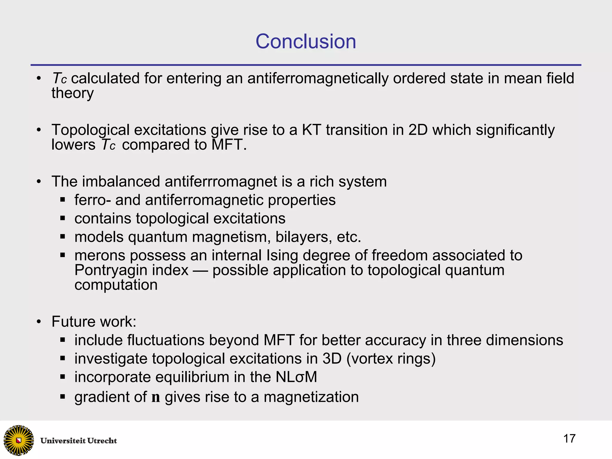 Conclusion
• Tc calculated for entering an antiferromagnetically ordered state in mean field
  theory

• Topological excitations give rise to a KT transition in 2D which significantly
  lowers Tc compared to MFT.

• The imbalanced antiferrromagnet is a rich system
     ferro- and antiferromagnetic properties
     contains topological excitations
     models quantum magnetism, bilayers, etc.
     merons possess an internal Ising degree of freedom associated to
     Pontryagin index — possible application to topological quantum
     computation

• Future work:
     include fluctuations beyond MFT for better accuracy in three dimensions
     investigate topological excitations in 3D (vortex rings)
     incorporate equilibrium in the NLσM
     gradient of n gives rise to a magnetization

                                                                                   17
 