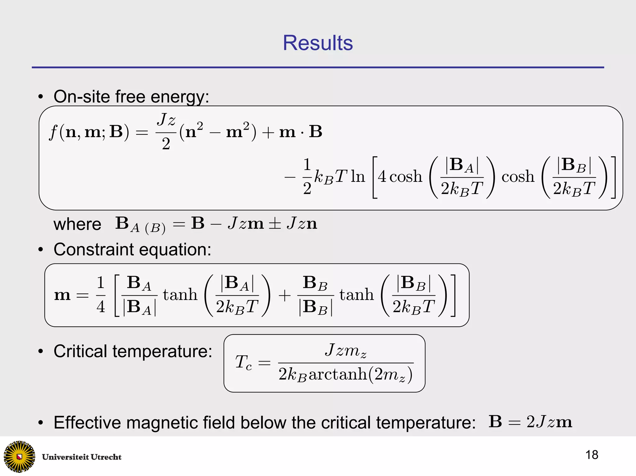 Results

• On-site free energy:
                Jz 2
 f (n, m; B) =     (n − m2 ) + m · B
                 2                      ∙       µ       ¶      µ       ¶¸
                                  1               |BA |          |BB |
                               − kB T ln 4 cosh           cosh
                                  2               2kB T          2kB T

  where BA (B) = B − Jzm ± Jzn
• Constraint equation:
        ∙           µ        ¶              µ       ¶¸
      1 BA             |BA |      BB          |BB |
  m=           tanh            +       tanh
      4 |BA |          2kB T     |BB |        2kB T

• Critical temperature:                Jzmz
                          Tc =
                                 2kB arctanh(2mz )

• Effective magnetic field below the critical temperature: B = 2Jzm
                                                                      18
 