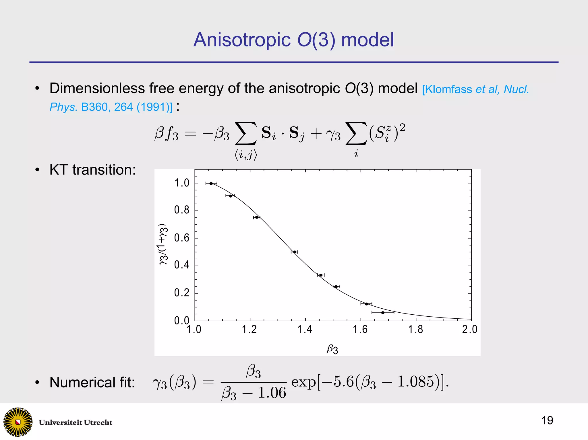 Anisotropic O(3) model

• Dimensionless free energy of the anisotropic O(3) model [Klomfass et al, Nucl.
  Phys. B360, 264 (1991)] :
                                 X                    X
                    βf3 = −β3            Si · Sj + γ3  (Si )2
                                                         z

                                 hi,ji                  i
• KT transition:
                       1.0

                       0.8
                   g3êH1+g3L




                       0.6

                       0.4

                       0.2

                       0.0
                         1.0      1.2        1.4        1.6     1.8   2.0
                                                   b3

                                  β3
• Numerical fit:    γ3 (β3 ) =           exp[−5.6(β3 − 1.085)].
                               β3 − 1.06
                                                                                   19
 