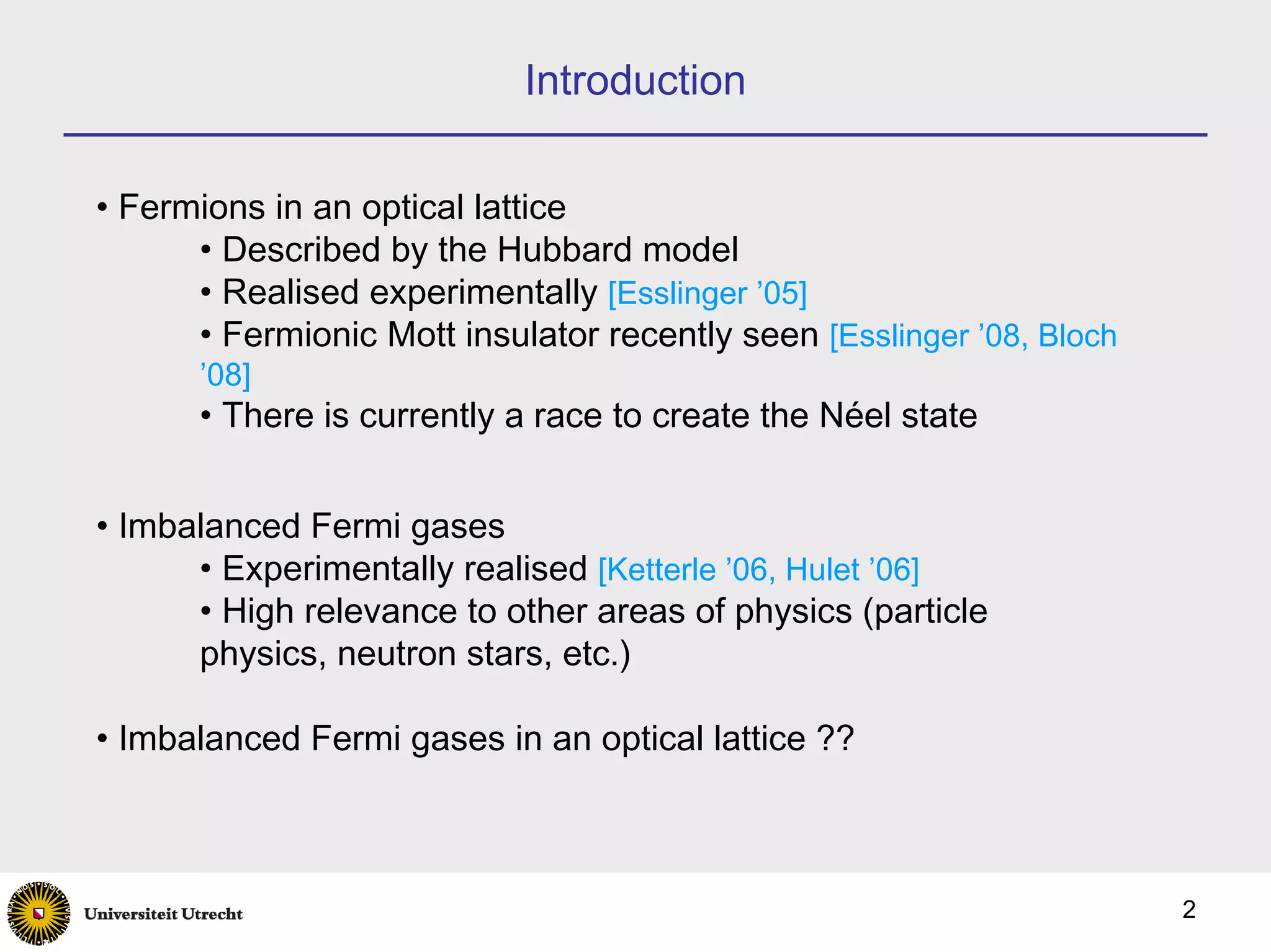 Introduction

• Fermions in an optical lattice
      • Described by the Hubbard model
      • Realised experimentally [Esslinger ’05]
      • Fermionic Mott insulator recently seen [Esslinger ’08, Bloch
      ’08]
      • There is currently a race to create the Néel state


• Imbalanced Fermi gases
      • Experimentally realised [Ketterle ’06, Hulet ’06]
      • High relevance to other areas of physics (particle
      physics, neutron stars, etc.)

• Imbalanced Fermi gases in an optical lattice ??



                                                                       2
 
