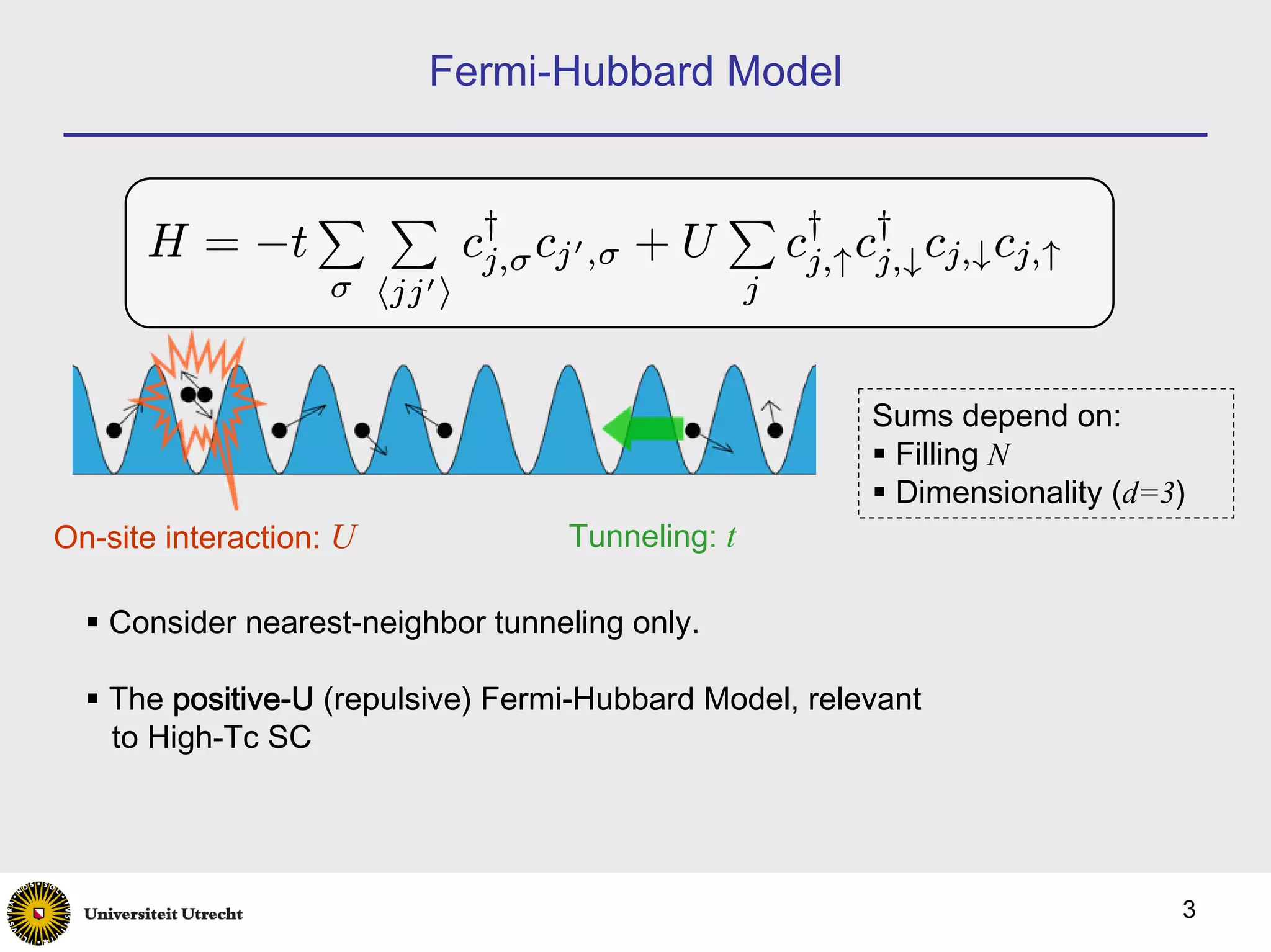 Fermi-Hubbard Model


                   P P                            P
      H = −t                    c† cj 0 ,σ
                                 j,σ         +U          c† c† cj,↓ cj,↑
                                                          j,↑ j,↓
                    σ hjj 0 i                        j


                                                             Sums depend on:
                                                              Filling N
                                                              Dimensionality (d=3)
On-site interaction: U                Tunneling: t

    Consider nearest-neighbor tunneling only.

    The positive-U (repulsive) Fermi-Hubbard Model, relevant
    to High-Tc SC




                                                                                 3
 