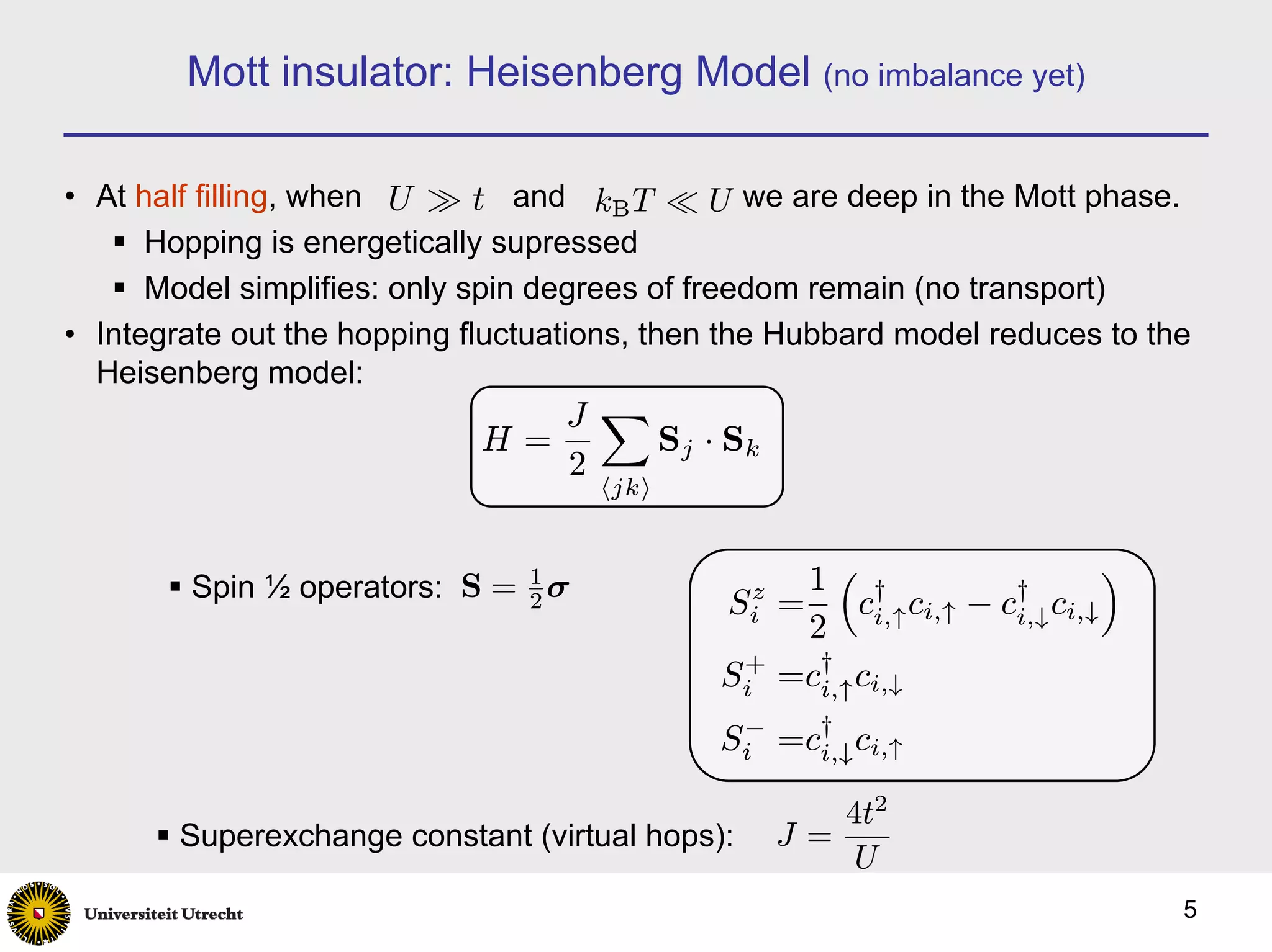 Mott insulator: Heisenberg Model (no imbalance yet)

• At half filling, when U À t and kB T ¿ U we are deep in the Mott phase.
      Hopping is energetically supressed
      Model simplifies: only spin degrees of freedom remain (no transport)
• Integrate out the hopping fluctuations, then the Hubbard model reduces to the
  Heisenberg model:
                                J X
                             H=     S j · Sk
                                2
                                     hjki



        Spin ½ operators: S = 1 σ              z   1³ †              †
                                                                              ´
                              2               Si =      ci,↑ ci,↑ − ci,↓ ci,↓
                                                   2
                                              Si =c† ci,↓
                                               +
                                                    i,↑

                                             Si =c† ci,↑
                                              −
                                                  i,↓

                                                      4t2
        Superexchange constant (virtual hops):     J=
                                                       U
                                                                                  5
 