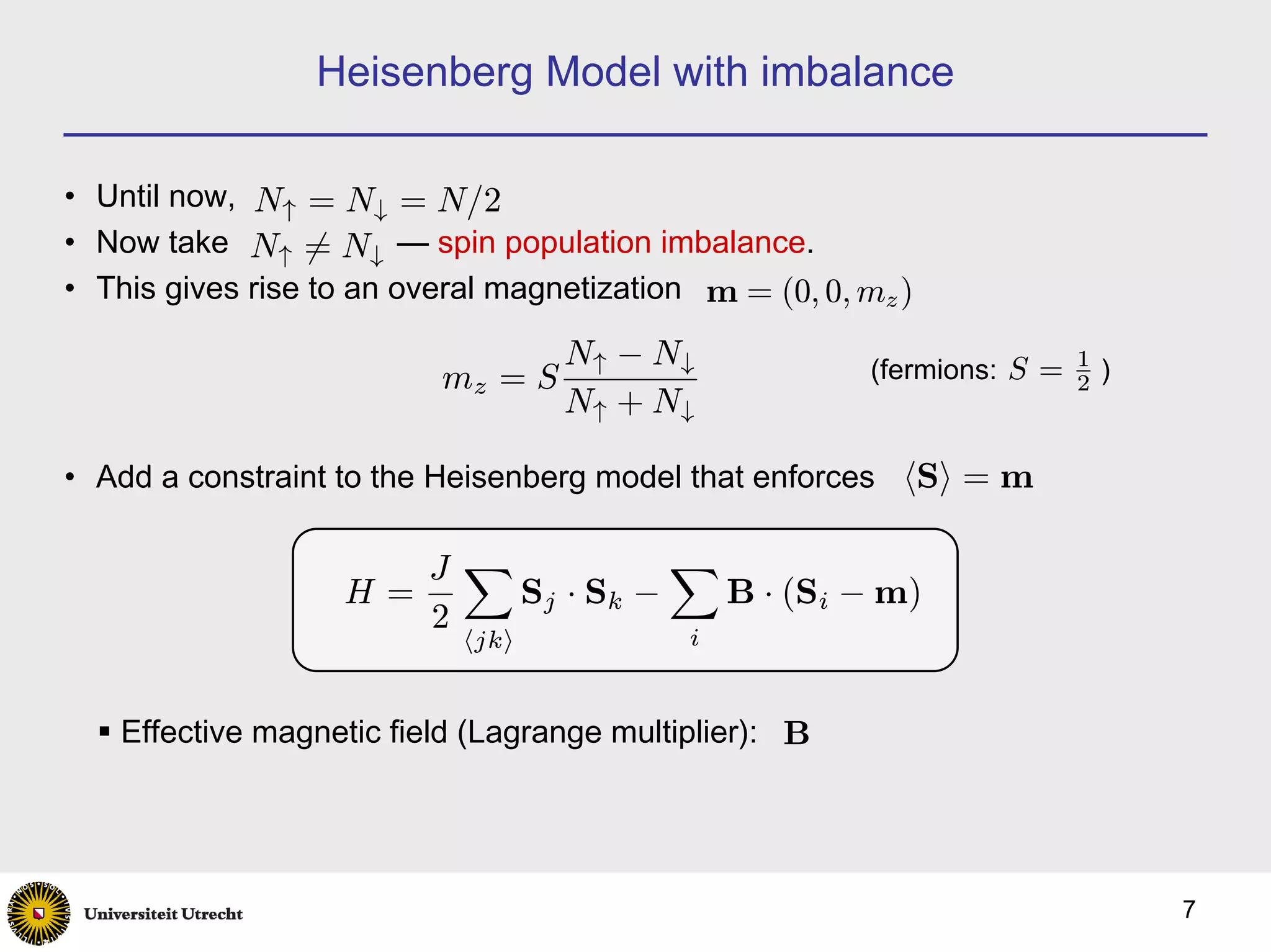 Heisenberg Model with imbalance

• Until now, N↑ = N↓ = N/2
• Now take N↑ 6= N↓ — spin population imbalance.
• This gives rise to an overal magnetization m = (0, 0, mz )

                                   N↑ − N↓              (fermions: S = 1 )
                          mz = S                                       2
                                   N↑ + N↓

• Add a constraint to the Heisenberg model that enforces hSi = m

                      J X            X
                   H=     S j · Sk −   B · (Si − m)
                      2
                            hjki            i


    Effective magnetic field (Lagrange multiplier): B




                                                                             7
 