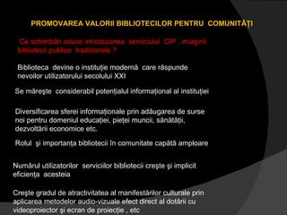 PROMOVAREA VALORII BIBLIOTECILOR PENTRU  COMUNITĂŢI Ce schimbări aduce introducerea  serviciului  CIP , imaginii bibliotecii publice  tradiţionale ? Biblioteca  devine o instituţie modernă  care răspunde nevoilor utilizatorului secolului XXI Rolul  şi importanţa bibliotecii în comunitate capătă amploare  Numărul utilizatorilor  serviciilor bibliotecii creşte şi implicit eficienţa  acesteia Se măreşte  considerabil potenţialul informaţional al instituţiei Diversificarea sferei informaţionale prin adăugarea de surse noi pentru domeniul educaţiei, pieţei muncii, sănătăţii, dezvoltării economice etc. Creşte gradul de atractivitatea al manifestărilor culturale prin aplicarea metodelor audio-vizuale efect direct al dotării cu videoproiector şi ecran de proiecţie , etc 