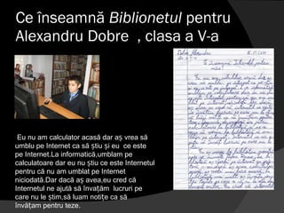 Ce înseamnă  Biblionetul  pentru Alexandru Dobre  , clasa a V-a Eu nu am calculator acasă dar aș vrea să umblu pe Internet ca să știu și eu  ce este pe Internet.La informatică,umblam pe calculatoare dar eu nu știu ce este Internetul pentru că nu am umblat pe Internet niciodată.Dar dacă aș avea,eu cred că Internetul ne ajută să învațăm  lucruri pe care nu le știm,să luam notițe ca să învățam pentru teze.  