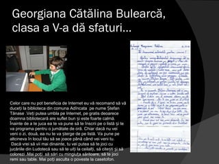 Georgiana Cătălina Bulearcă, clasa a V-a dă sfaturi… Celor care nu pot beneficia de Internet eu vă recomand să vă duceți la biblioteca din comuna Adîncata  pe nume Ștefan Tănase .Veți putea umbla pe Internet, pe gratis deoarece doamna bibliotecară are suflet bun și este foarte calmă. Înainte de a te juca ea te va pune să te înscrii pe o listă și te va programa pentru o jumătate de oră. Chiar dacă nu vei veni o zi, două, ea nu te va șterge de pe listă. Va pune pe altcineva în locul tău să se joace până când vei veni tu. Dacă vrei să vii mai dinainte, tu vei putea să te joci cu jucăriile din Ludotecă sau să te uiți la ceilalți, să citești și să colorezi .Mai poți  să sări cu mingiuța săritoare, să te joci remi sau table. Mai poți asculta o poveste la casetofon. 