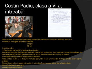 Costin Padiu, clasa a VI-a, întreabă: Noi suntem o mulțime de copii norocoși pentru că traim într-un sat care are Biblionet pentru că:  1.Putem să  ne tragem de pe net –referate -imagini -CD-uri  2.Ne informăm  3.Când venim mai mulți  ( la bibliotecă) ne distrăm. Pe Internet este ușor:dacă deschizi serverele corecte,faci pașii corecți  ş i știi unde intrii,e bine,dar dacă deschizi ferestrele greșite,faci totul greșit,te-ai virusat, așa ca acolo vin numai cei ce știu și au nevoie. Eu caracterizez copii ca fiind 2 cete:pirați si marinari. Pirații sunt cei ce știu să se descurce în situații grele,intră pe site-uri mai puțin știute,pe ferestre la care alții nu se bag ă . Marinarii sunt cei ce respectă Internetul și nu intră pe ferestre grele sau pe site-uri puțin știute.  Mie nu îmi place via ţ a de pirat. Tu ce ești pirat sau marinar? 
