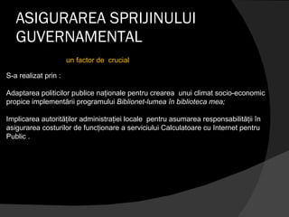 ASIGURAREA SPRIJINULUI GUVERNAMENTAL S-a realizat prin : Adaptarea politicilor publice naţionale pentru crearea  unui climat socio-economic propice implementării programului  Biblionet-lumea în biblioteca mea; Implicarea autorităţilor administraţiei locale  pentru asumarea responsabilităţii în  asigurarea costurilor de funcţionare a serviciului Calculatoare cu Internet pentru Public . un factor de  crucial  