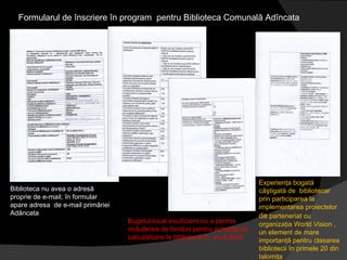 Formularul de înscriere în program  pentru Biblioteca Comunală Adîncata Biblioteca nu avea o adresă  proprie de e-mail; în formular  apare adresa  de e-mail primăriei Adâncata Bugetul local insuficient nu a permis includerea de fonduri pentru achiziţie de calculatoare la bibliotecă în  anul 2009 Experienţa bogată  câştigată de  bibliotecar  prin participarea la implementarea proiectelor  de  parteneriat cu organizaţia World Vision , un element de mare importanţă pentru clasarea bibliotecii în primele 20 din Ialomiţa 