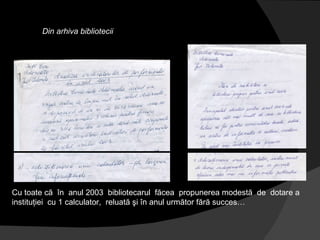 Din arhiva bibliotecii Cu toate că  în  anul 2003  bibliotecarul  făcea  propunerea modestă  de  dotare a instituţiei  cu 1 calculator,  reluată şi în anul următor fără succes… 