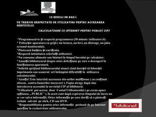 10 REGULI DE BAZ Ă ce trebuie respectate de utilizatori pentru accesarea  serviciului Calculatoare cu Internet pentru Public( CIP) *Programează-te și respectă programarea (30 minute /utilizator/zi). * Folosește aparatura cu grijă ( nu brusca, nu lovi, nu distruge, nu păta ecranul monitorului). *Păstrează liniștea și curățenia. *Respectă intimitatea celorlalți utilizatori. *Nu consuma alimente sau băuturi  î n timpul lucrului pe calculator. *Anunță bibliotecarul despre orice defecțiune pe care o descoperi  î n funcționarea aparaturii. *Solicită sprijinul bibliotecarului atunci când dorești să folosești imprimanta sau scanerul  ori  î ntâmpini dificultăți  î n  utilizarea calculatorului. *Atenție! Este interzisă accesarea site-urilor malițioase ( cu conținut obscen,  contra bunurilor moravuri ). Fapta atrage după sine interzicerea accesului la serviciul  CIP  al bibliotecii. *Utilizatorii  pot accesa  doar  Contul Utilizatorului ( pe ecran apare opțiunea ,, PUBLIC``).  Î n acest cont după expirarea timpului de lucru nu se vor salva informații. Orice informație pe care doriți să o păstrați  trebuie  salvată  pe stick, CD sau DVD . *Responsabilitatea pentru orice informație  preluată de pe Internet aparține  î n exclusivitate utilizatorului. 