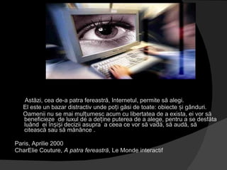 Astăzi, cea de-a patra fereastră, Internetul, permite să alegi. El este un bazar distractiv unde poți găsi de toate: obiecte și gânduri.  Oamenii nu se mai mulțumesc acum cu libertatea de a exista, ei vor să beneficieze  de luxul de a deține puterea de a alege, pentru a se desfăta  luând  ei înșiși decizii asupra  a ceea ce vor să vadă, să audă, să citească sau să mănânce . Paris, Aprilie 2000  CharElie Couture,  A patra fereastră , Le Monde interactif 