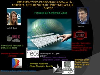 Bill Gates Melinda Gates IMPLEMENTAREA  PROGRAMUL UI  Biblionet   ÎN  ADÎNCATA  ESTE REZULTATUL PARTENERIATULUI  DINTRE  : Fundaţia Bill & Melinda Gates International  Research & Exchanges  Board Asociaţia  Naţională a Bibliotecarilor si Bibliotecilor Publice din Romania(ANBPR) Biblioteca Judeţeană  Ştefan Bănulescu  Ialomiţa Biblioteca  Ştefan Tănase  comuna  Adîncata  judeţul Ialomiţa Educating for an Open Society Ministerul Culturii şi Patrimoniul Naţional Primăria şi Consiliul Local Adîncata Microsoft Corp-partener al programului Global  Libraries 