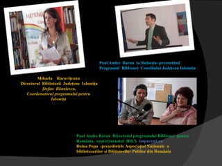 Paul Andre  Baran  l a Slobozia-  prezentând  Programul  Biblionet  Consiliului Judeţean Ialomiţa  Mihaela  Racoviţeanu Directorul   Bibliotecii   Judeţene   Ialomiţa Ştefan   Bănulescu , Coordonatorul programului pentru Ialomiţa Paul Andre Baran  Directorul programului Biblionet  pentru România,  reprezentantul  IREX   î mpreună cu  Doina Popa  -preşedintele Aspociaţiei Naţionale  a bibliotecarilor şi Bibliotecilor Publice din România 