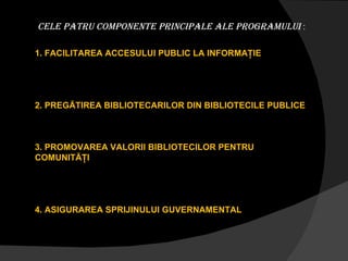 CELE PATRU COMPONENTE PRINCIPaLE ALE PROGRAMULUI  : 1. FACILITAREA ACCESULUI PUBLIC LA INFORMAŢIE 2. PREGĂTIREA BIBLIOTECARILOR DIN BIBLIOTECILE PUBLICE 3. PROMOVAREA VALORII BIBLIOTECILOR PENTRU  COMUNITĂŢI 4. ASIGURAREA SPRIJINULUI GUVERNAMENTAL 