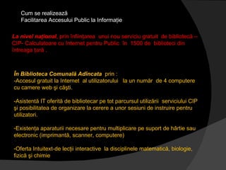 Cum se realizează  Facilitarea Accesului Public la Informaţie La nivel naţional , prin înfiinţarea  unui nou serviciu gratuit  de bibliotecă – CIP- Calculatoare cu Internet pentru Public  în  1500 de  biblioteci din întreaga ţară .  În Biblioteca Comunală Adîncata  prin : -Accesul gratuit la Internet  al utilizatorului  la un număr  de 4 computere  cu camere web şi căşti. -Asistentă IT oferită de bibliotecar pe tot parcursul utilizării  serviciului CIP şi posibilitatea de organizare la cerere a unor sesiuni de instruire pentru utilizatori. Existenţa aparaturii necesare pentru multiplicare pe suport de hârtie sau electronic (imprimantă, scanner, computere) Oferta Intuitext-de lecţii interactive  la disciplinele matematică, biologie, fizică şi chimie 