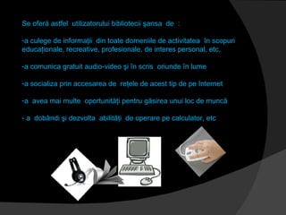 Se oferă astfel  utilizatorului bibliotecii şansa  de  : a culege de informaţii  din toate domeniile de activitatea  în scopuri educaţionale, recreative, profesionale, de interes personal, etc. a comunica gratuit audio-video şi în scris  oriunde în lume  a socializa prin accesarea de  reţele de acest tip de pe Internet a  avea mai multe  oportunităţi pentru găsirea unui loc de muncă  a  dobândi şi dezvolta  abilităţi  de operare pe calculator, etc 