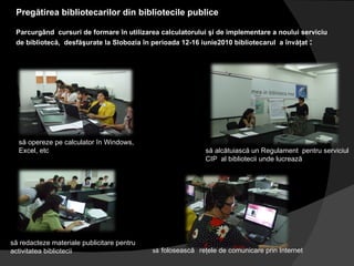 Pregătirea bibliotecarilor din bibliotecile publice  Parcurgând  cursuri de formare în utilizarea calculatorului şi de implementare a noului serviciu de bibliotecă,  desfăşurate la Slobozia în perioada 12-16 iunie2010 bibliotecarul  a învăţat  :  să opereze pe calculator în Windows, Excel, etc să redacteze materiale publicitare pentru activitatea bibliotecii să alcătuiască un Regulament  pentru serviciul CIP  al bibliotecii unde lucrează să   folosească   reţele de comunicare prin Internet 