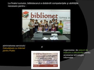 La finalul cursului, bibliotecarul a dobândit competenţele şi abilităţile necesare pentru : administrarea serviciului  Calculatoare cu Internet pentru Public şi   organizarea  de  sesiuni de instruire a utilizatorilor  pentru accesarea tehnologiei informaţiei  