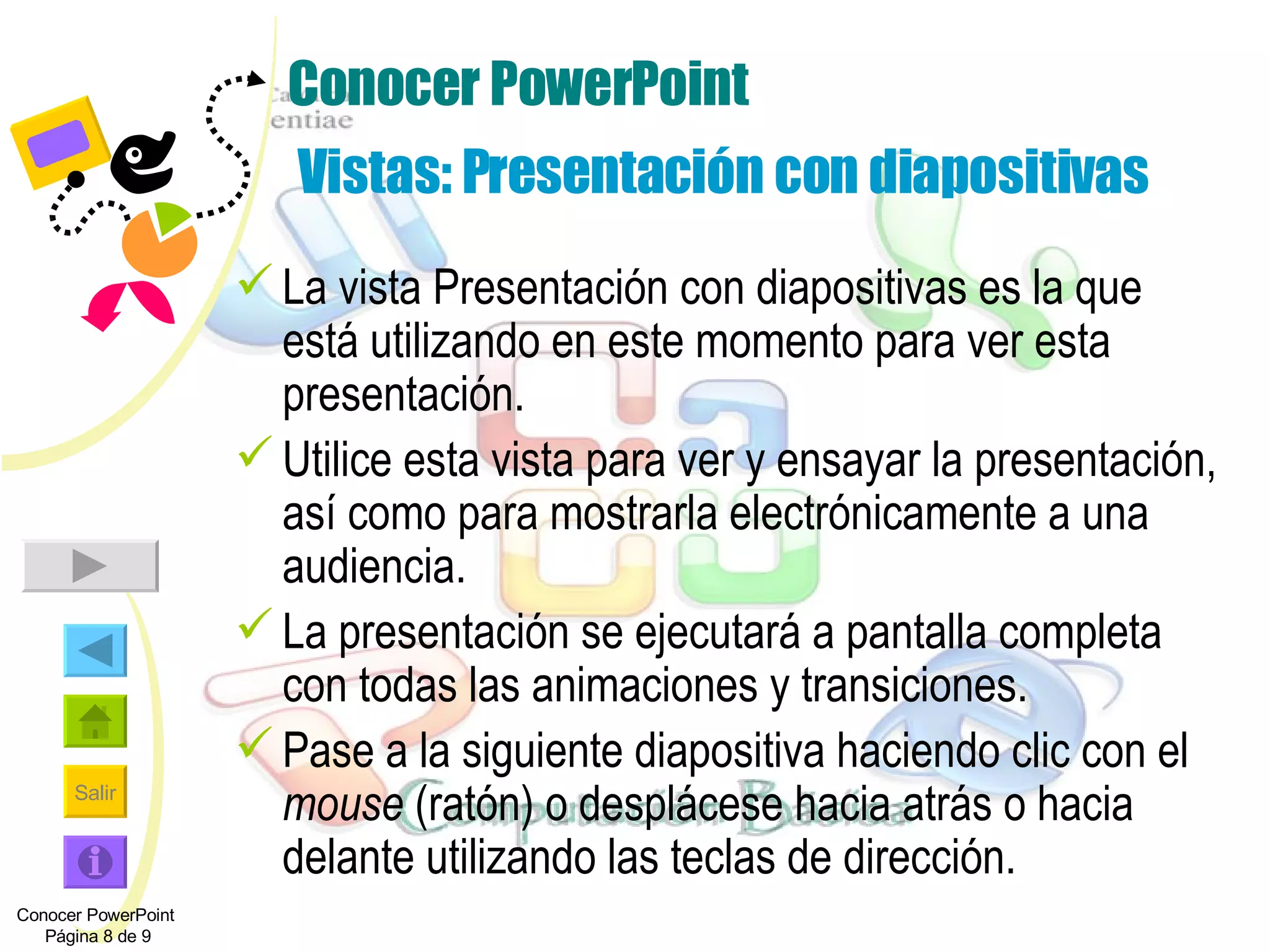 Conocer PowerPoint  Vistas: Presentación con diapositivas La vista Presentación con diapositivas es la que está utilizando en este momento para ver esta presentación. Utilice esta vista para ver y ensayar la presentación, así como para mostrarla electrónicamente a una audiencia. La presentación se ejecutará a pantalla completa con todas las animaciones y transiciones. Pase a la siguiente diapositiva haciendo clic con el  mouse  (ratón) o desplácese hacia atrás o hacia delante utilizando las teclas de dirección. Conocer PowerPoint  Página 8 de 9 