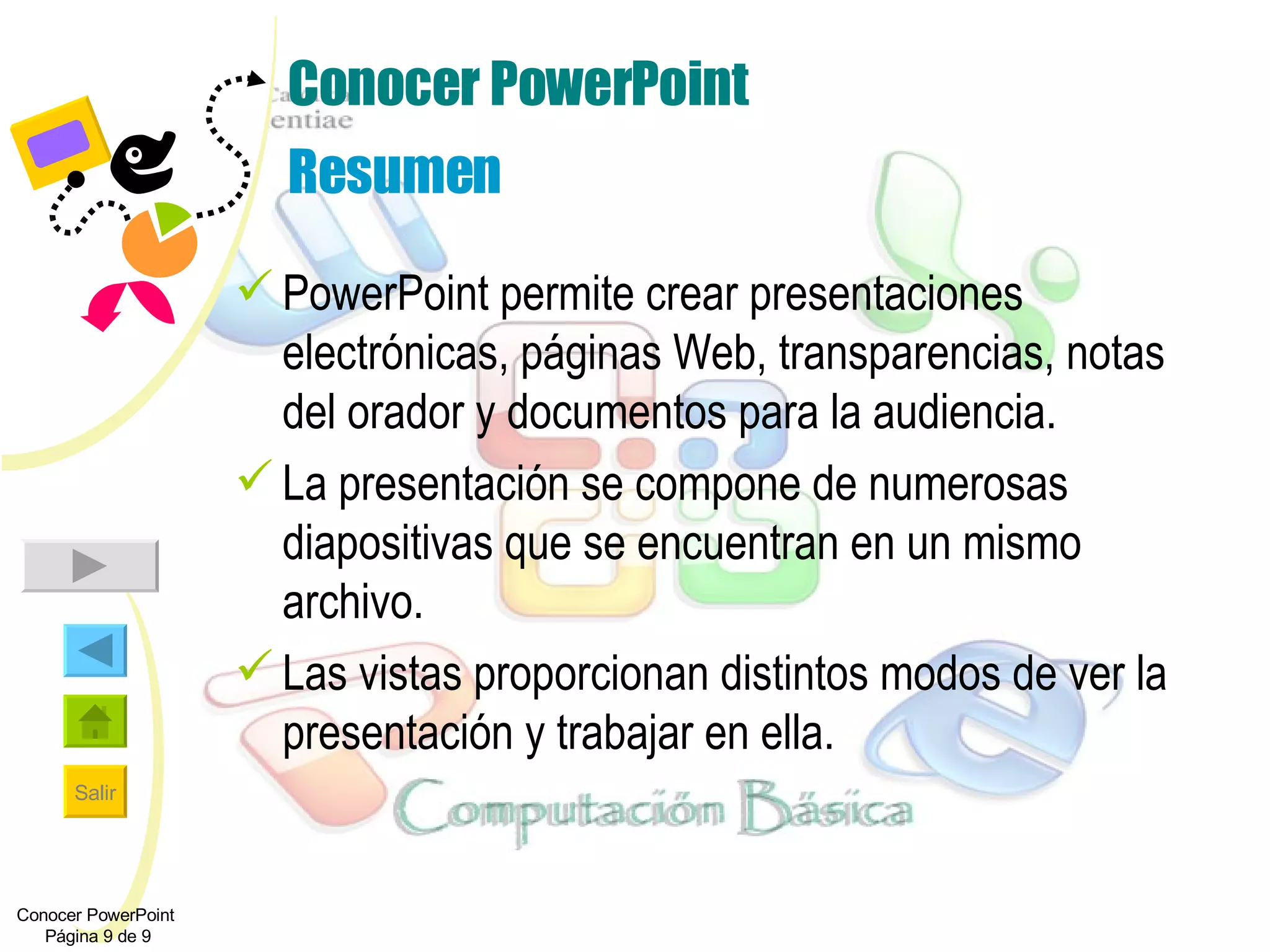 Conocer PowerPoint Resumen PowerPoint permite crear presentaciones electrónicas, páginas Web, transparencias, notas del orador y documentos para la audiencia. La presentación se compone de numerosas diapositivas que se encuentran en un mismo archivo. Las vistas proporcionan distintos modos de ver la presentación y trabajar en ella. Conocer PowerPoint  Página 9 de 9 