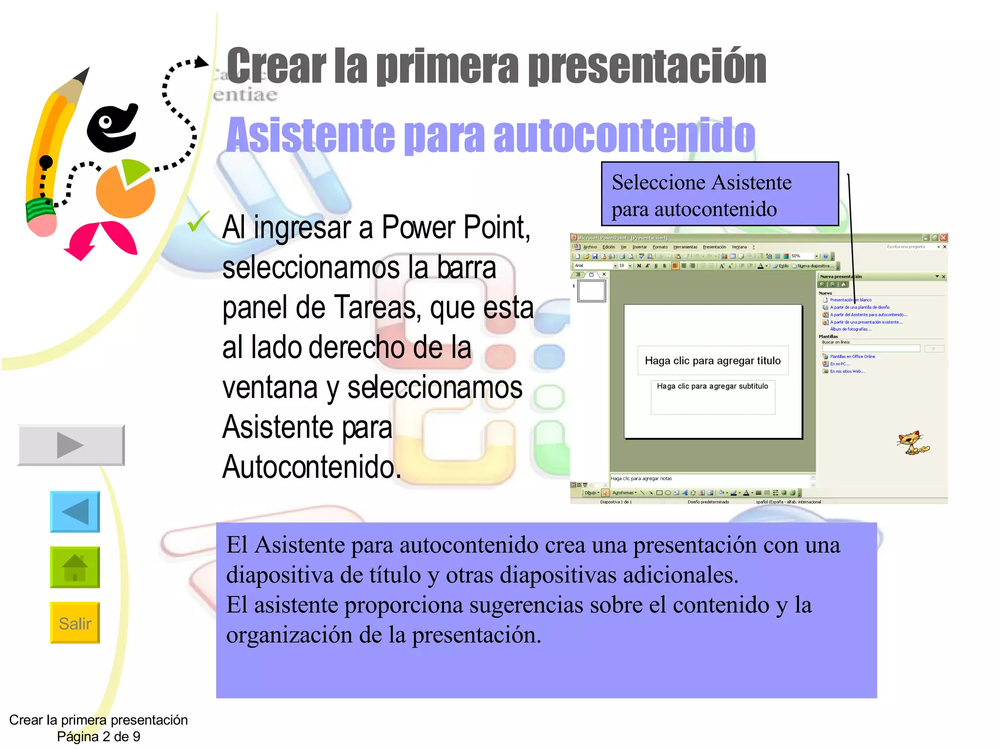 Crear la primera presentación Asistente para autocontenido Al ingresar a Power Point, seleccionamos la barra panel de Tareas, que esta al lado derecho de la ventana y seleccionamos Asistente para Autocontenido. Crear la primera presentación Página 2 de 9 Seleccione Asistente para autocontenido El Asistente para autocontenido crea una presentación con una diapositiva de título y otras diapositivas adicionales. El asistente proporciona sugerencias sobre el contenido y la organización de la presentación. 