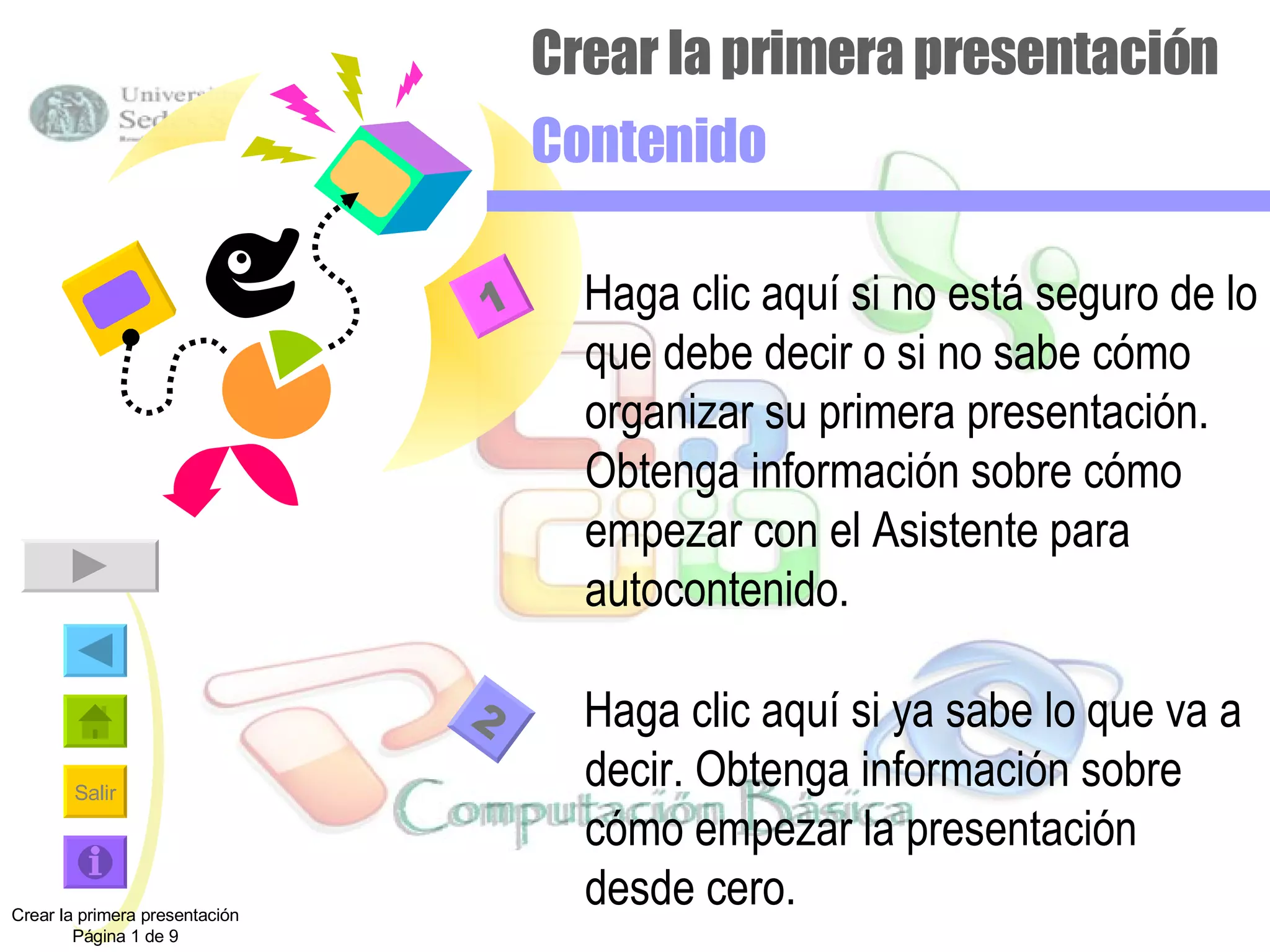 Crear la primera presentación Contenido Haga clic aquí si no está seguro de lo que debe decir o si no sabe cómo organizar su primera presentación.  Obtenga información sobre cómo empezar con el Asistente para autocontenido. Haga clic aquí si ya sabe lo que va a decir. Obtenga información sobre cómo empezar la presentación desde cero. Crear la primera presentación Página 1 de 9 1 2 