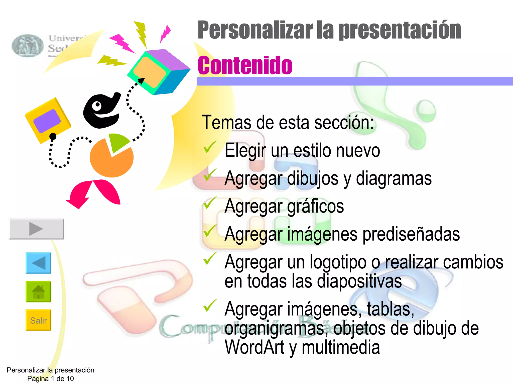 Personalizar la presentación Contenido Temas de esta sección: Elegir un estilo nuevo Agregar dibujos y diagramas Agregar gráficos Agregar imágenes prediseñadas Agregar un logotipo o realizar cambios en todas las diapositivas Agregar imágenes, tablas, organigramas, objetos de dibujo de WordArt y multimedia Personalizar la presentación Página 1 de 10 