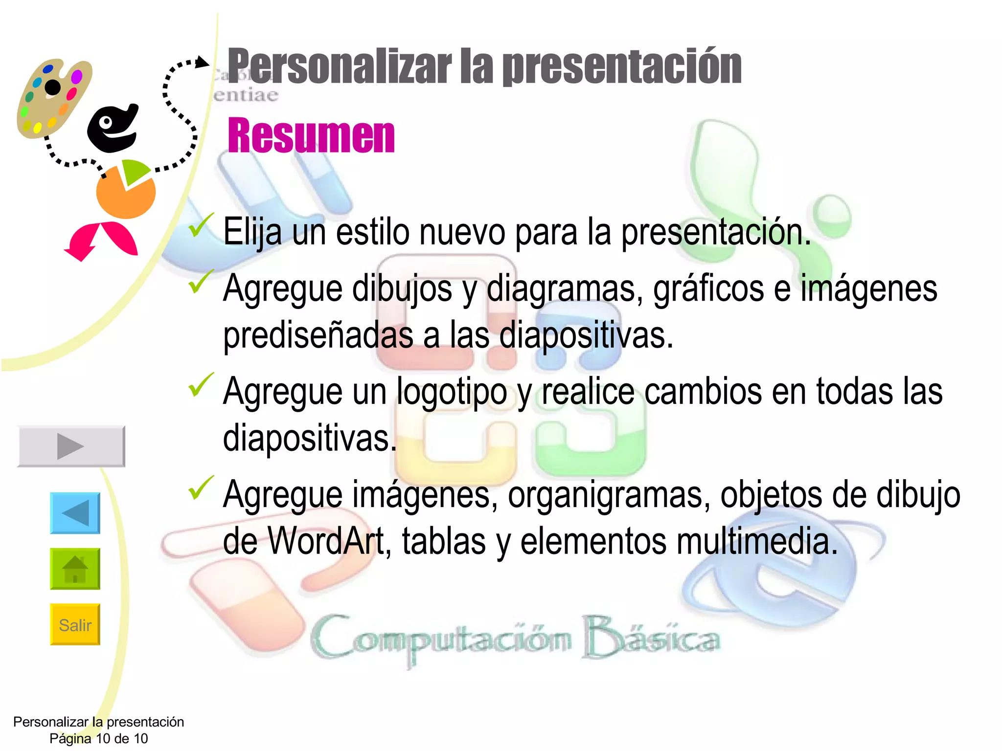 Personalizar la presentación Resumen Elija un estilo nuevo para la presentación. Agregue dibujos y diagramas, gráficos e imágenes prediseñadas a las diapositivas. Agregue un logotipo y realice cambios en todas las diapositivas. Agregue imágenes, organigramas, objetos de dibujo de WordArt, tablas y elementos multimedia. Personalizar la presentación Página 10 de 10 